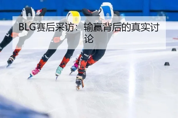 BLG赛后采访：输赢背后的真实讨论